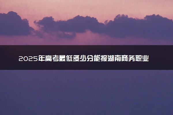 2025年高考最低多少分能报湖南商务职业技术学院？附湖南商务职业技术学院历年录取分数线及位次