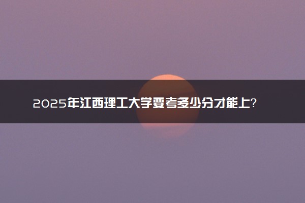 2025年江西理工大学要考多少分才能上？历年录取分数线及报考指南（含预测）