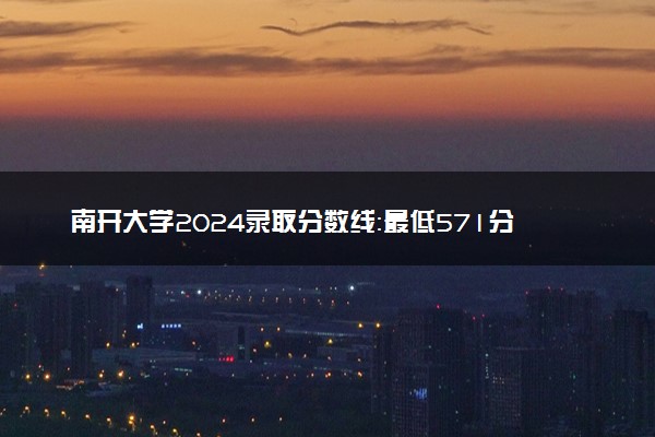 南开大学2024录取分数线：最低571分 附2025年报考建议及注意事项