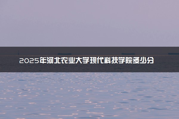 2025年河北农业大学现代科技学院多少分能考上 最低分及位次