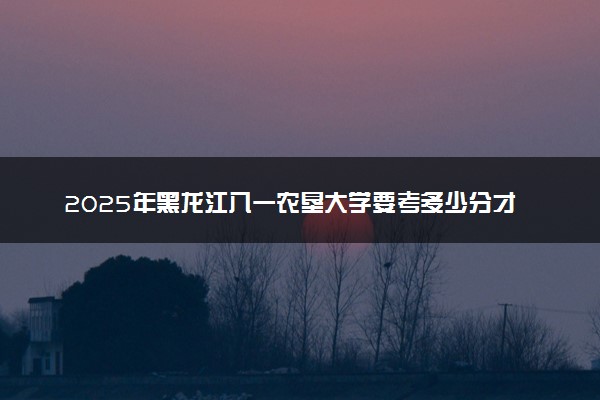 2025年黑龙江八一农垦大学要考多少分才能上？历年录取分数线及报考指南（含预测）