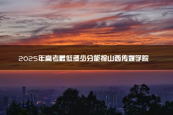 2025年高考最低多少分能报山西传媒学院？附山西传媒学院历年录取分数线及位次