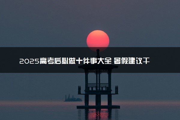 2025高考后必做十件事大全 暑假建议干什么