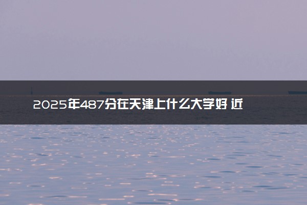 2025年487分在天津上什么大学好 近三年录取分数线是多少