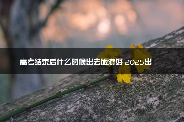高考结束后什么时候出去旅游好 2025出游指南