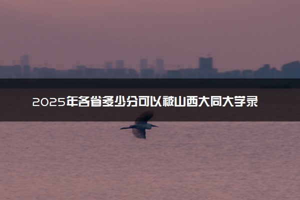 2025年各省多少分可以被山西大同大学录取？历年录取分数线