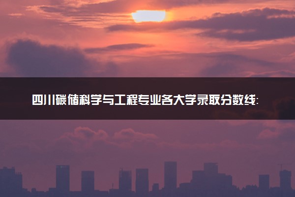 四川碳储科学与工程专业各大学录取分数线：最低553分能上 开设院校及位次
