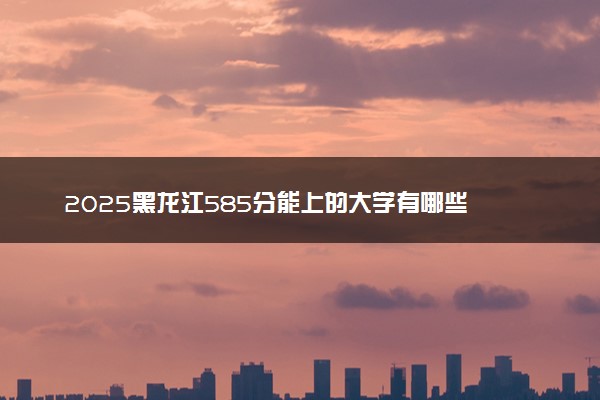 2025黑龙江585分能上的大学有哪些 可以报考院校名单