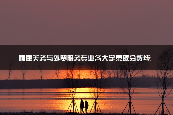 福建关务与外贸服务专业各大学录取分数线：最低288分能上 开设院校及位次