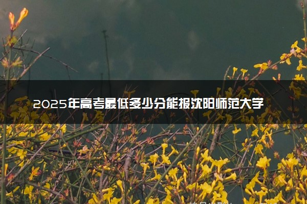 2025年高考最低多少分能报沈阳师范大学？附沈阳师范大学历年录取分数线及位次