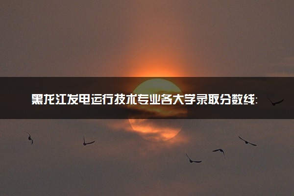 黑龙江发电运行技术专业各大学录取分数线：最低342分能上 开设院校及位次