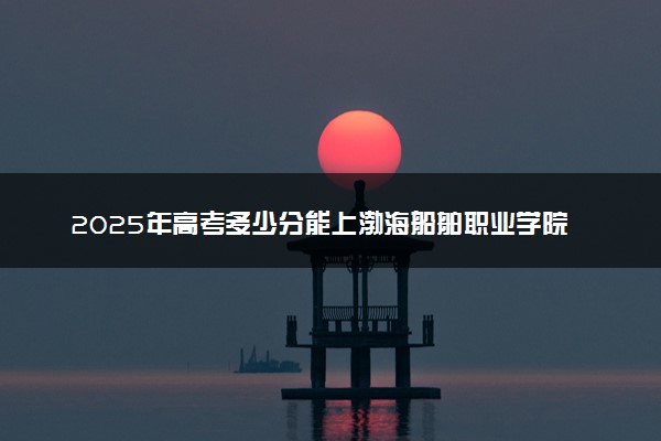 2025年高考多少分能上渤海船舶职业学院？预测各省份录取分数线（附2024年数据及报考指南）
