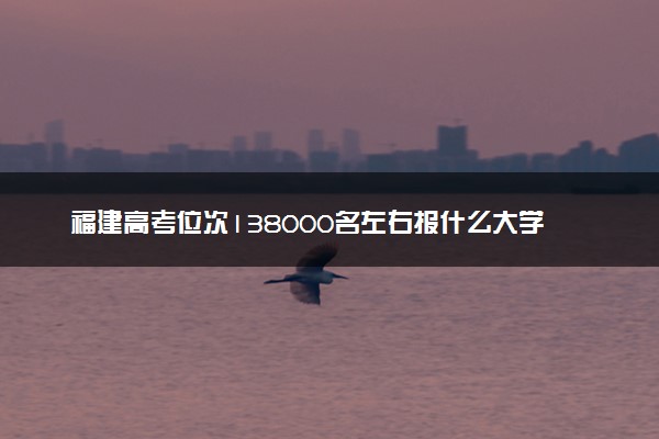 福建高考位次138000名左右报什么大学好（2025年参考）