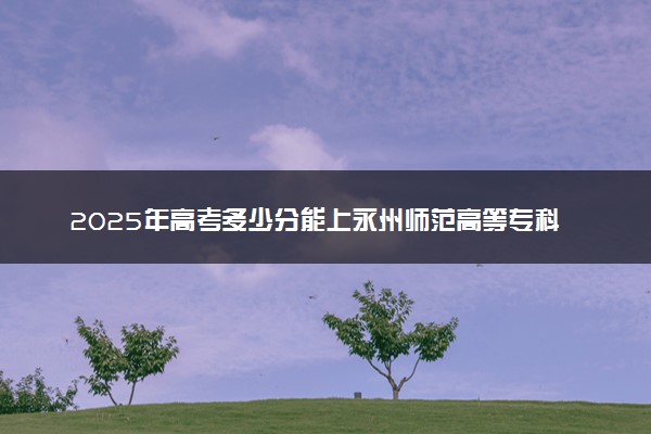 2025年高考多少分能上永州师范高等专科学校？预测各省份录取分数线（附2024年数据及报考指南）