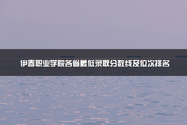 伊春职业学院各省最低录取分数线及位次排名 2025考多少分能上伊春职业学院