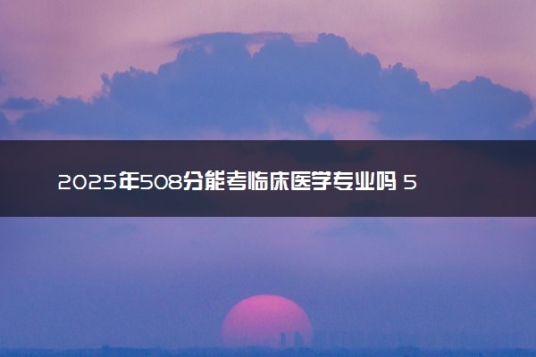 2025年508分能考临床医学专业吗 508分临床医学专业大学推荐