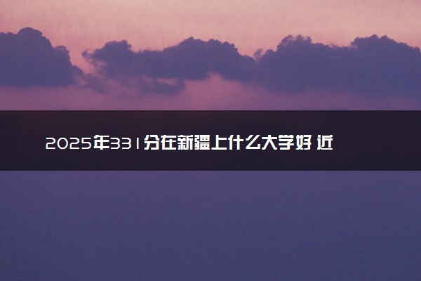 2025年331分在新疆上什么大学好 近三年录取分数线是多少