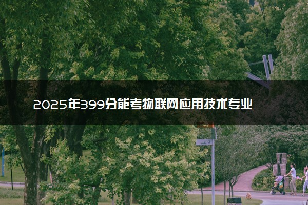 2025年399分能考物联网应用技术专业吗 399分物联网应用技术专业大学推荐