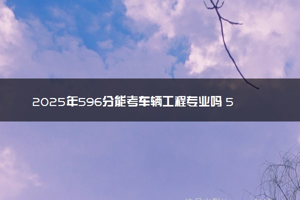 2025年596分能考车辆工程专业吗 596分车辆工程专业大学推荐