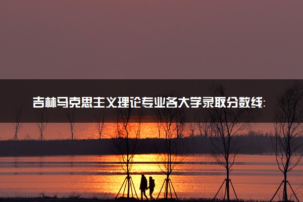 吉林马克思主义理论专业各大学录取分数线：最低477分能上 开设院校及位次