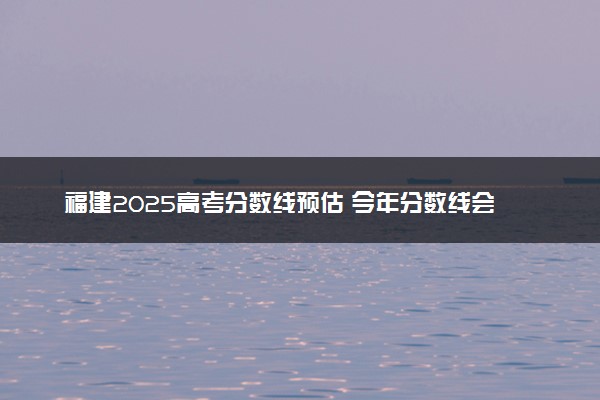 福建2025高考分数线预估 今年分数线会上升还是下降