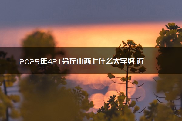2025年421分在山西上什么大学好 近三年录取分数线是多少