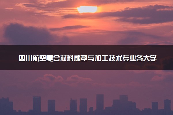 四川航空复合材料成型与加工技术专业各大学录取分数线：最低412分能上 开设院校及位次