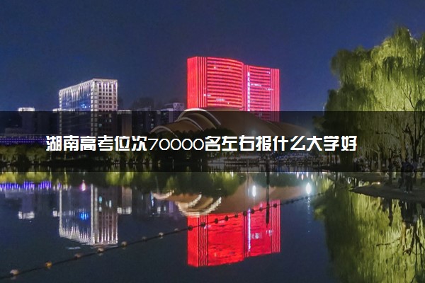 湖南高考位次70000名左右报什么大学好（2025年参考）