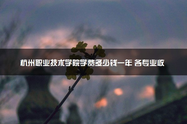 杭州职业技术学院学费多少钱一年 各专业收费标准（2025年参考）