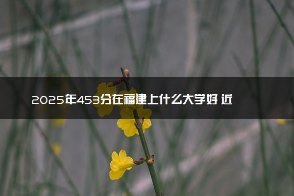 2025年453分在福建上什么大学好 近三年录取分数线是多少