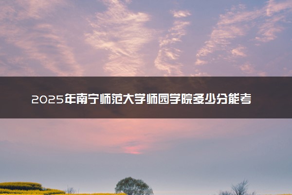 2025年南宁师范大学师园学院多少分能考上 最低分及位次