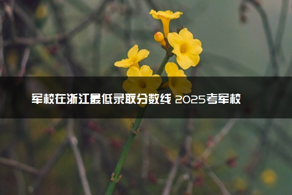 军校在浙江最低录取分数线 2025考军校要多少分