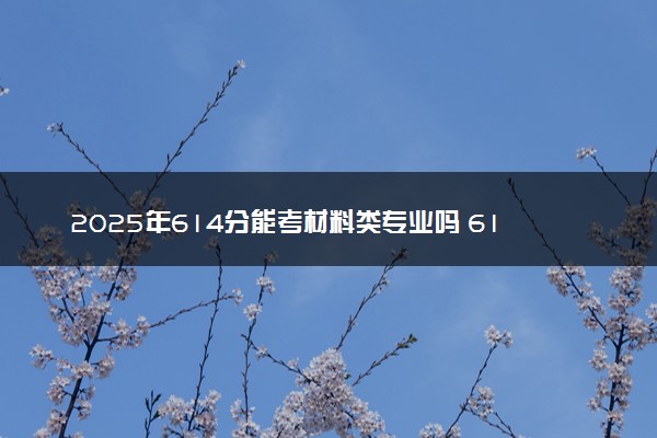 2025年614分能考材料类专业吗 614分材料类专业大学推荐