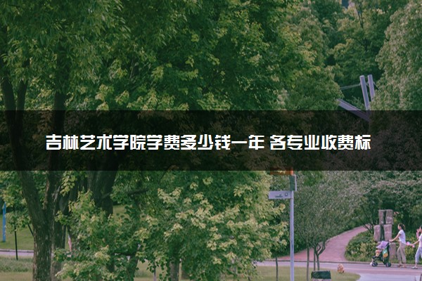 吉林艺术学院学费多少钱一年 各专业收费标准（2025年参考）