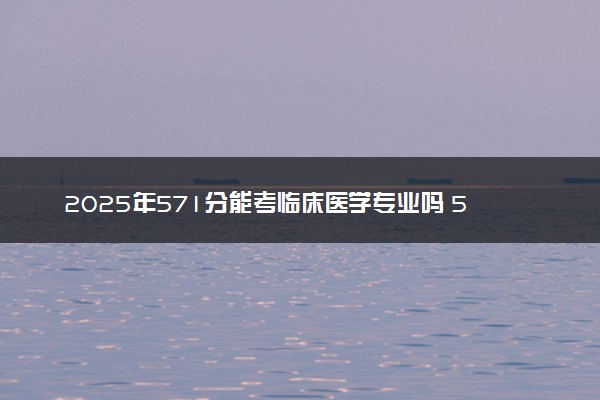 2025年571分能考临床医学专业吗 571分临床医学专业大学推荐