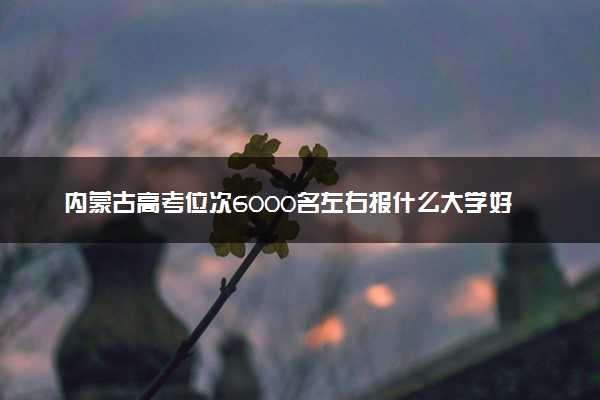 内蒙古高考位次6000名左右报什么大学好（2025年参考）