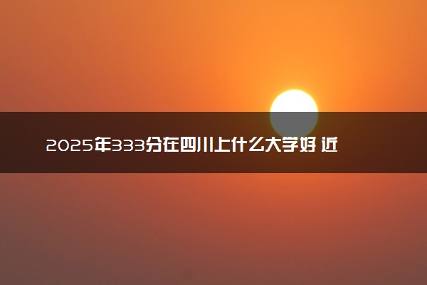 2025年333分在四川上什么大学好 近三年录取分数线是多少