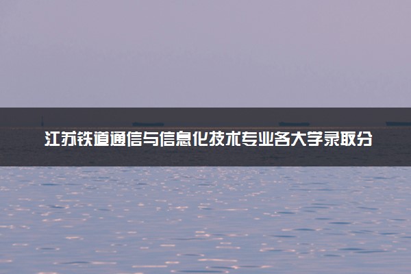 江苏铁道通信与信息化技术专业各大学录取分数线：最低411分能上 开设院校及位次