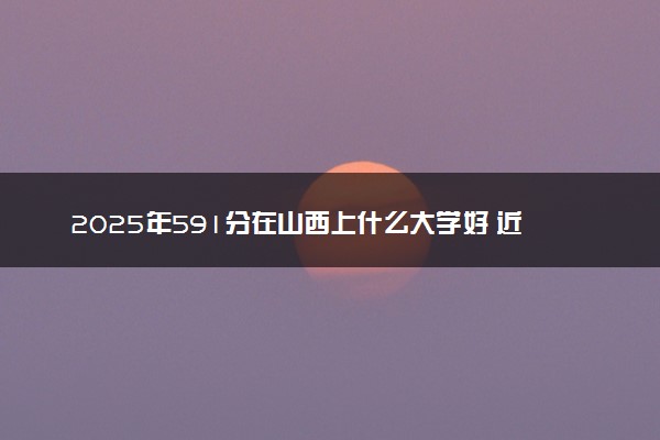 2025年591分在山西上什么大学好 近三年录取分数线是多少