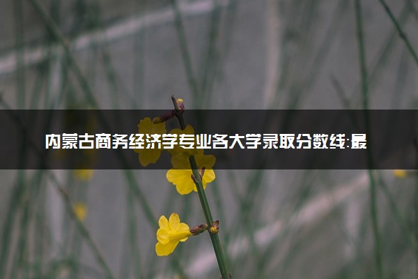 内蒙古商务经济学专业各大学录取分数线：最低420分能上 开设院校及位次