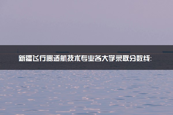 新疆飞行器适航技术专业各大学录取分数线：最低512分能上 开设院校及位次