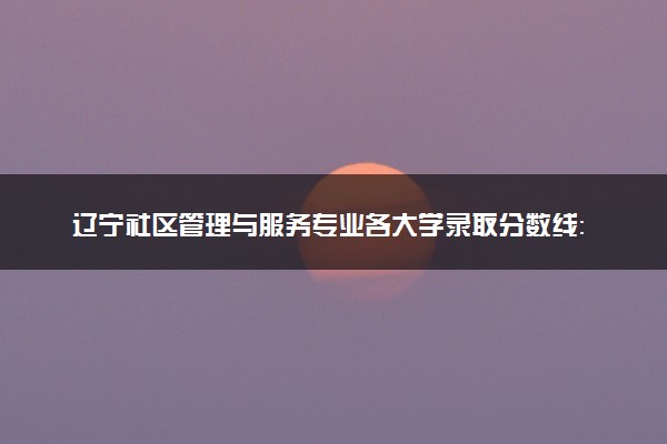 辽宁社区管理与服务专业各大学录取分数线：最低180分能上 开设院校及位次