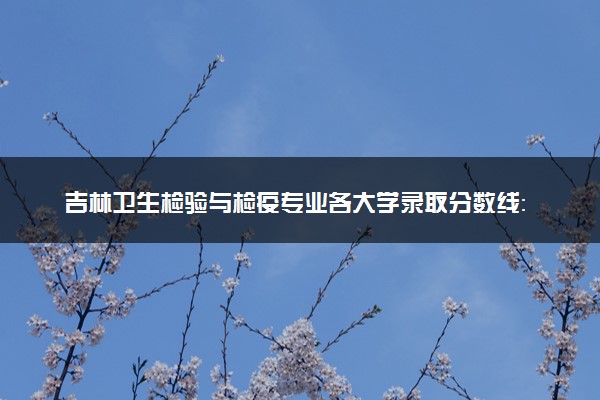 吉林卫生检验与检疫专业各大学录取分数线：最低437分能上 开设院校及位次