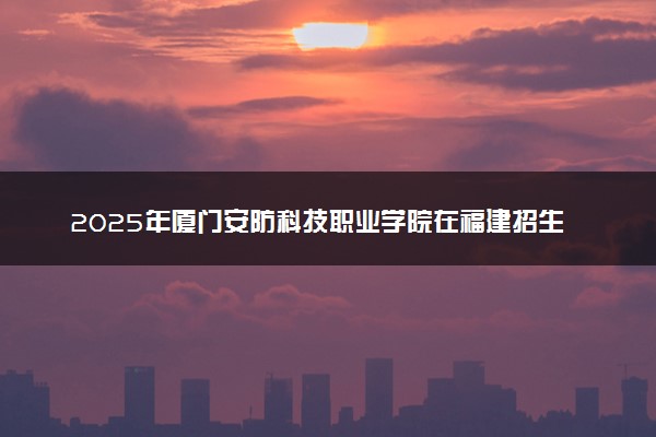2025年厦门安防科技职业学院在福建招生代码：7071 专业代码及报考指南