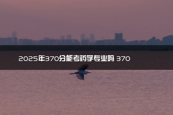 2025年370分能考药学专业吗 370分药学专业大学推荐