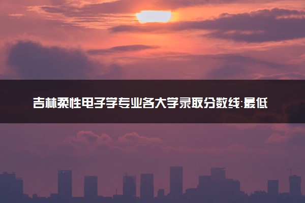 吉林柔性电子学专业各大学录取分数线：最低592分能上 开设院校及位次