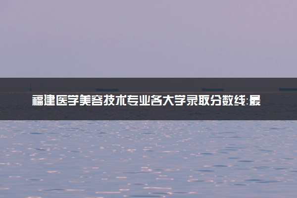 福建医学美容技术专业各大学录取分数线：最低394分能上 开设院校及位次