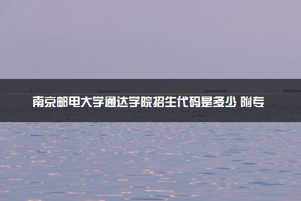 南京邮电大学通达学院招生代码是多少 附专业代码对照表（2025参考）