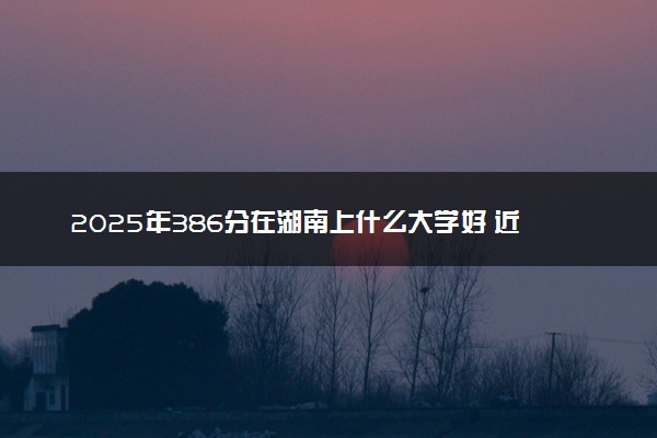2025年386分在湖南上什么大学好 近三年录取分数线是多少