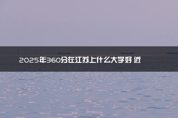 2025年360分在江苏上什么大学好 近三年录取分数线是多少